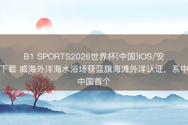 B1 SPORTS2026世界杯(中国)IOS/安卓官方下载 威海外洋海水浴场获蓝旗海滩外洋认证，系中国首个