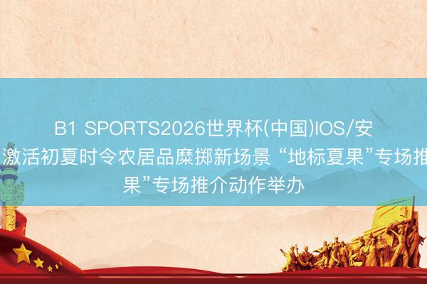 B1 SPORTS2026世界杯(中国)IOS/安卓官方下载 激活初夏时令农居品糜掷新场景 “地标夏果”专场推介动作举办