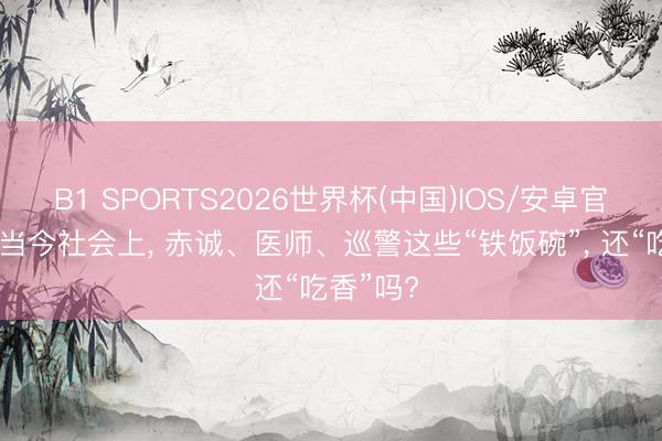 B1 SPORTS2026世界杯(中国)IOS/安卓官方下载 当今社会上， 赤诚、医师、巡警这些“铁饭碗”， 还“吃香”吗?