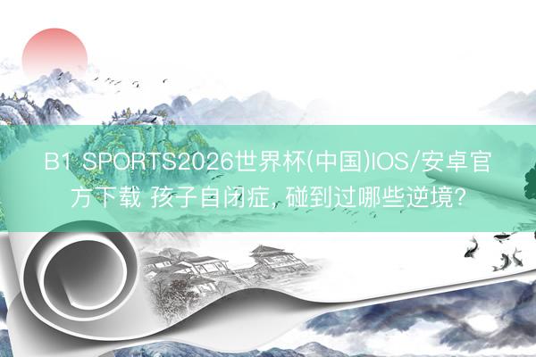 B1 SPORTS2026世界杯(中国)IOS/安卓官方下载 孩子自闭症， 碰到过哪些逆境?