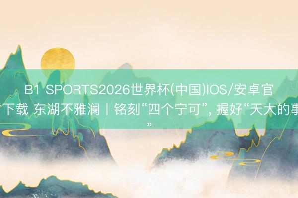 B1 SPORTS2026世界杯(中国)IOS/安卓官方下载 东湖不雅澜丨铭刻“四个宁可”， 握好“天大的事”