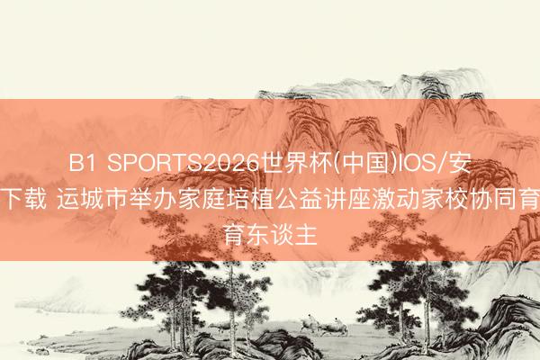 B1 SPORTS2026世界杯(中国)IOS/安卓官方下载 运城市举办家庭培植公益讲座激动家校协同育东谈主