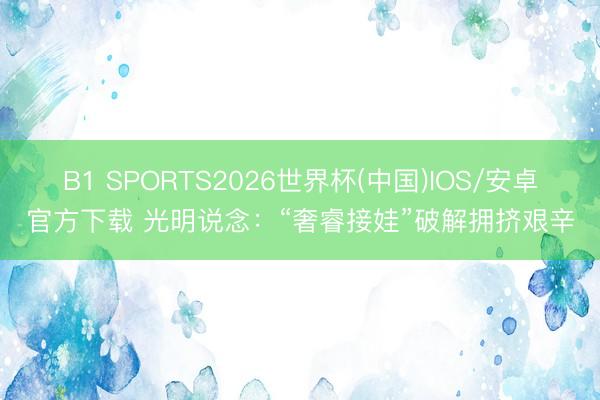 B1 SPORTS2026世界杯(中国)IOS/安卓官方下载 光明说念：“奢睿接娃”破解拥挤艰辛