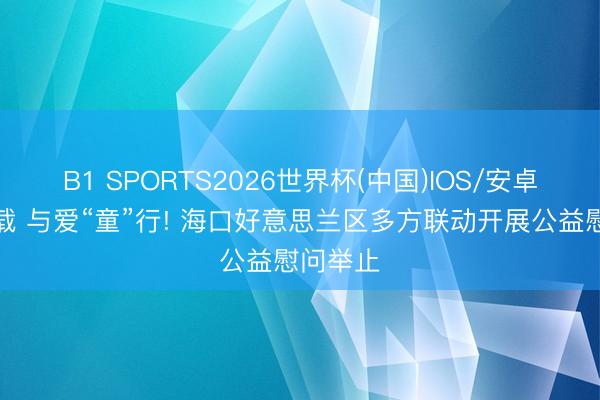 B1 SPORTS2026世界杯(中国)IOS/安卓官方下载 与爱“童”行! 海口好意思兰区多方联动开展公益慰问举止