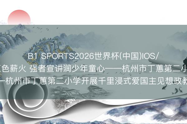 B1 SPORTS2026世界杯(中国)IOS/安卓官方下载 家校联动传红色薪火 强者宣讲润少年童心——杭州市丁蕙第二小学开展千里浸式爱国主见想政教练行径