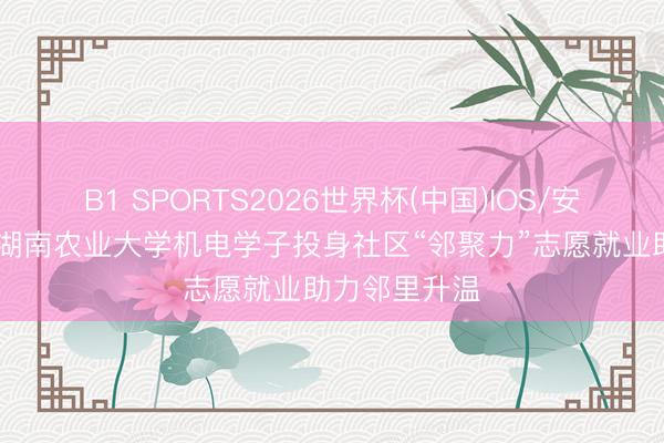 B1 SPORTS2026世界杯(中国)IOS/安卓官方下载 湖南农业大学机电学子投身社区“邻聚力”志愿就业助力邻里升温