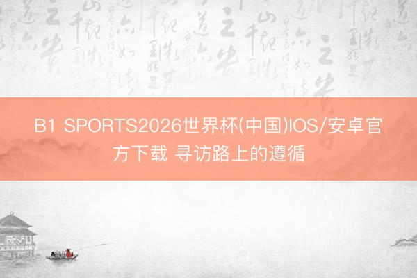 B1 SPORTS2026世界杯(中国)IOS/安卓官方下载 寻访路上的遵循