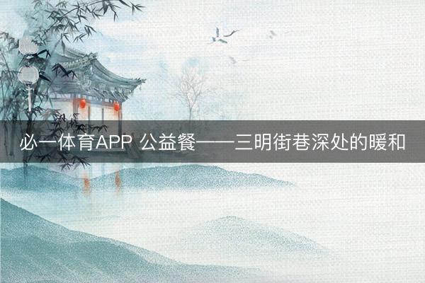 必一体育APP 公益餐——三明街巷深处的暖和
