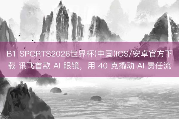 B1 SPORTS2026世界杯(中国)IOS/安卓官方下载 讯飞首款 AI 眼镜，用 40 克撬动 AI 责任流
