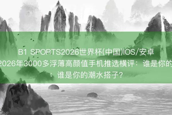B1 SPORTS2026世界杯(中国)IOS/安卓官方下载 2026年3000多浮薄高颜值手机推选横评：谁是你的潮水搭子？