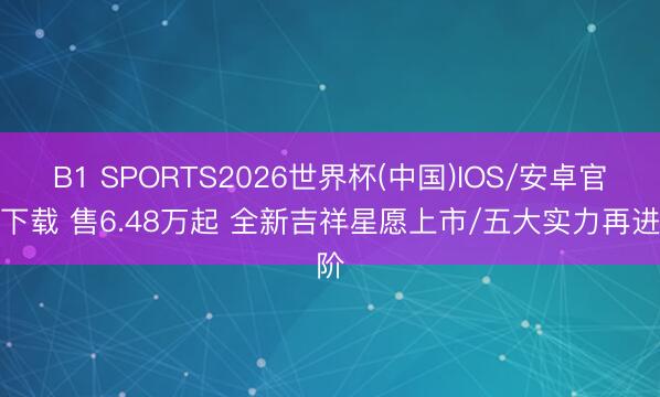 B1 SPORTS2026世界杯(中国)IOS/安卓官方下载 售6.48万起 全新吉祥星愿上市/五大实力再进阶