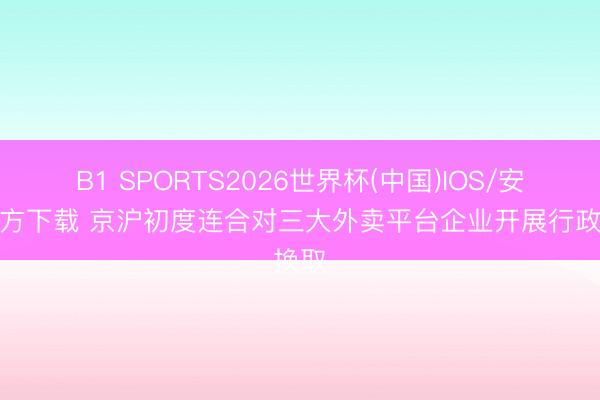 B1 SPORTS2026世界杯(中国)IOS/安卓官方下载 京沪初度连合对三大外卖平台企业开展行政换取