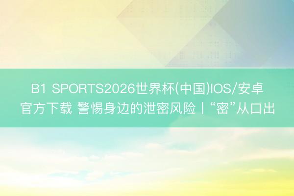 B1 SPORTS2026世界杯(中国)IOS/安卓官方下载 警惕身边的泄密风险丨“密”从口出