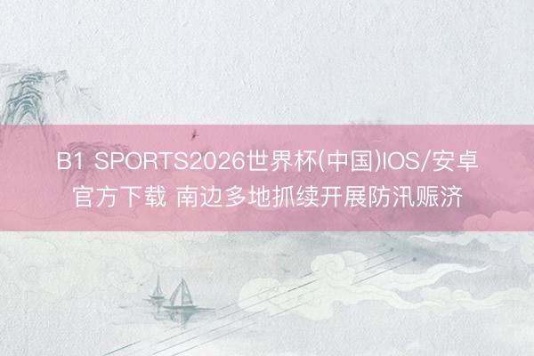 B1 SPORTS2026世界杯(中国)IOS/安卓官方下载 南边多地抓续开展防汛赈济