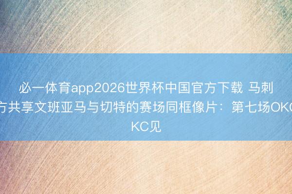 必一体育app2026世界杯中国官方下载 马刺官方共享文班亚马与切特的赛场同框像片：第七场OKC见