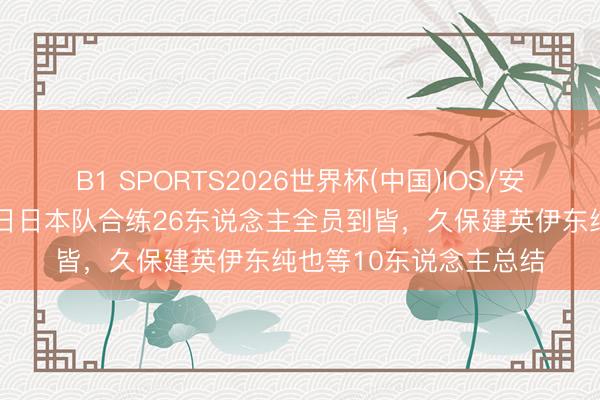 B1 SPORTS2026世界杯(中国)IOS/安卓官方下载 日媒：本日日本队合练26东说念主全员到皆，久保建英伊东纯也等10东说念主总结