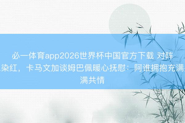 必一体育app2026世界杯中国官方下载 对阵拜仁染红,卡马文加谈姆巴佩暖心抚慰:阿谁拥抱充满共情