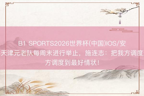 B1 SPORTS2026世界杯(中国)IOS/安卓官方下载 天津元老队每周末进行举止,施连志:把我方调度到最好情状!