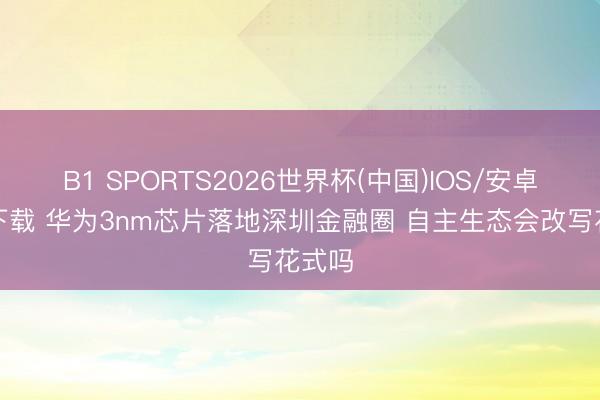 B1 SPORTS2026世界杯(中国)IOS/安卓官方下载 华为3nm芯片落地深圳金融圈 自主生态会改写花式吗
