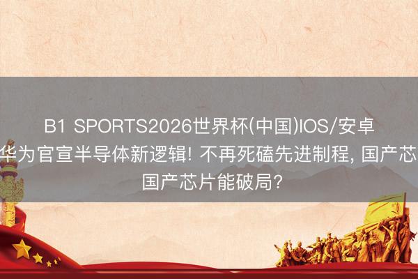 B1 SPORTS2026世界杯(中国)IOS/安卓官方下载 华为官宣半导体新逻辑! 不再死磕先进制程， 国产芯片能破局?