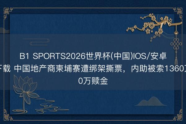 B1 SPORTS2026世界杯(中国)IOS/安卓官方下载 中国地产商柬埔寨遭绑架撕票，内助被索1360万赎金