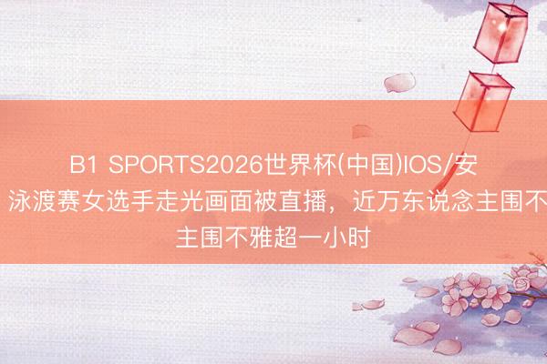 B1 SPORTS2026世界杯(中国)IOS/安卓官方下载 泳渡赛女选手走光画面被直播,近万东说念主围不雅超一小时