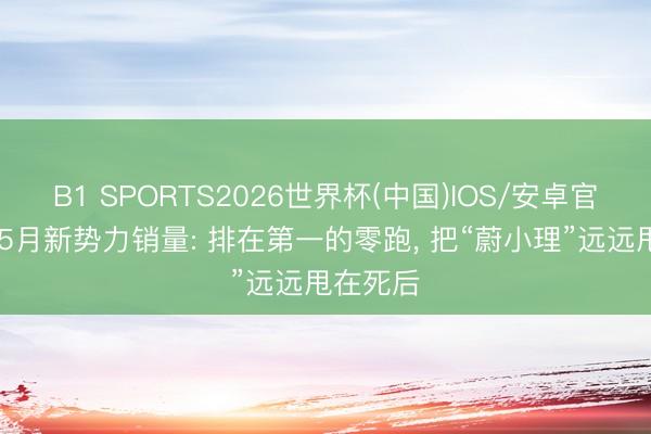 B1 SPORTS2026世界杯(中国)IOS/安卓官方下载 5月新势力销量: 排在第一的零跑， 把“蔚小理”远远甩在死后