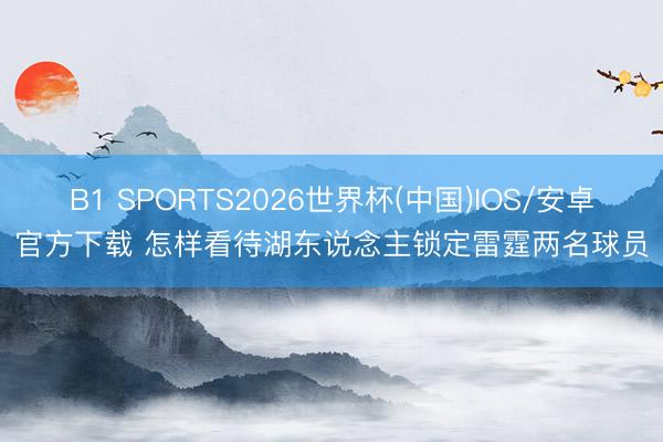 B1 SPORTS2026世界杯(中国)IOS/安卓官方下载 怎样看待湖东说念主锁定雷霆两名球员