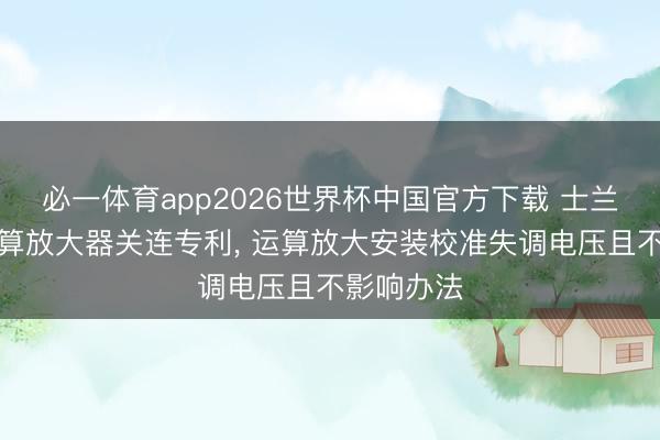 必一体育app2026世界杯中国官方下载 士兰微肯求运算放大器关连专利， 运算放大安装校准失调电压且不影响办法