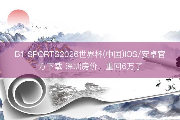 B1 SPORTS2026世界杯(中国)IOS/安卓官方下载 深圳房价,重回6万了