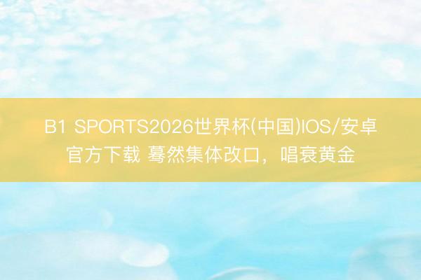 B1 SPORTS2026世界杯(中国)IOS/安卓官方下载 蓦然集体改口，唱衰黄金