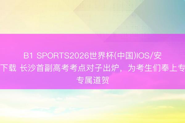 B1 SPORTS2026世界杯(中国)IOS/安卓官方下载 长沙首副高考考点对子出炉，为考生们奉上专属道贺
