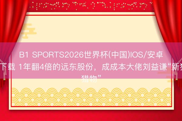B1 SPORTS2026世界杯(中国)IOS/安卓官方下载 1年翻4倍的远东股份,成成本大佬刘益谦“新猎物”