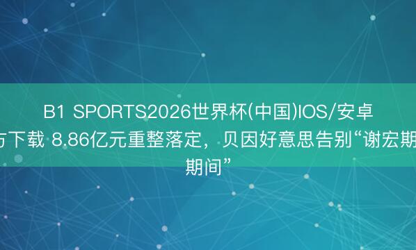 B1 SPORTS2026世界杯(中国)IOS/安卓官方下载 8.86亿元重整落定，贝因好意思告别“谢宏期间”