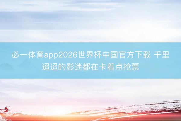 必一体育app2026世界杯中国官方下载 千里迢迢的影迷都在卡着点抢票