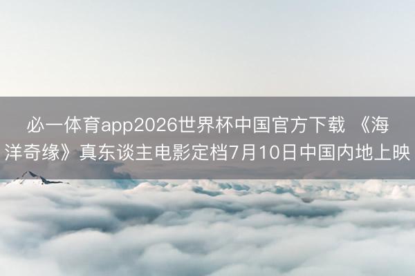 必一体育app2026世界杯中国官方下载 《海洋奇缘》真东谈主电影定档7月10日中国内地上映