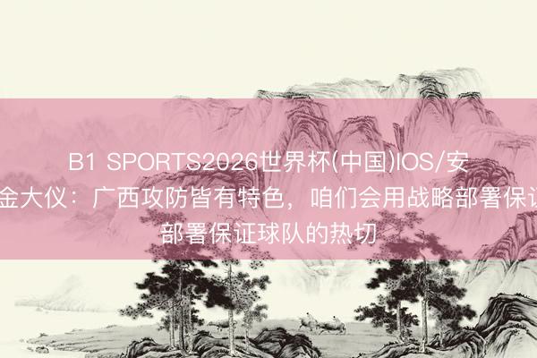 B1 SPORTS2026世界杯(中国)IOS/安卓官方下载 金大仪：广西攻防皆有特色，咱们会用战略部署保证球队的热切