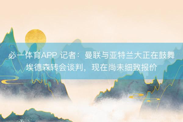 必一体育APP 记者：曼联与亚特兰大正在鼓舞埃德森转会谈判，现在尚未细致报价