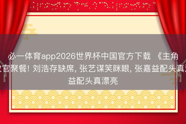 必一体育app2026世界杯中国官方下载 《主角》收官聚餐! 刘浩存缺席， 张艺谋笑眯眼， 张嘉益配头真漂亮