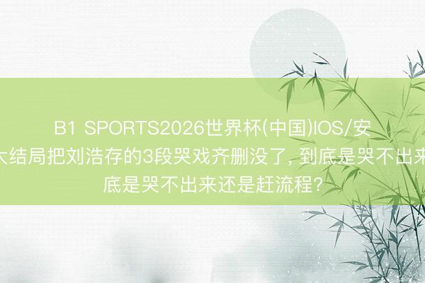 B1 SPORTS2026世界杯(中国)IOS/安卓官方下载 大结局把刘浩存的3段哭戏齐删没了， 到底是哭不出来还是赶流程?