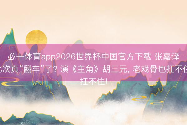 必一体育app2026世界杯中国官方下载 张嘉译此次真“翻车”了? 演《主角》胡三元， 老戏骨也扛不住!