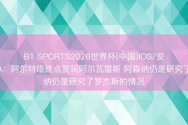 B1 SPORTS2026世界杯(中国)IOS/安卓官方下载 TA:阿尔特塔终点赏玩阿尔瓦雷斯 阿森纳仍是研究了罗杰斯的情况