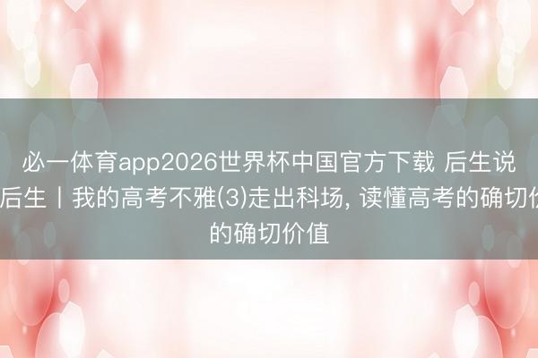 必一体育app2026世界杯中国官方下载 后生说·说后生丨我的高考不雅(3)走出科场, 读懂高考的确切价值