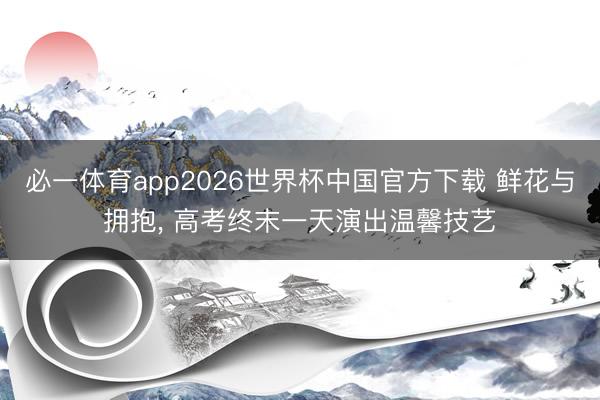 必一体育app2026世界杯中国官方下载 鲜花与拥抱, 高考终末一天演出温馨技艺