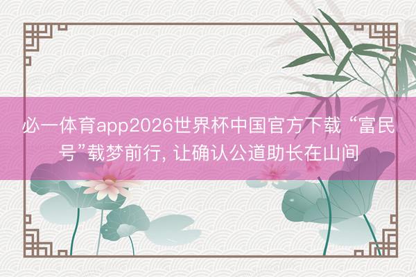 必一体育app2026世界杯中国官方下载 “富民号”载梦前行， 让确认公道助长在山间