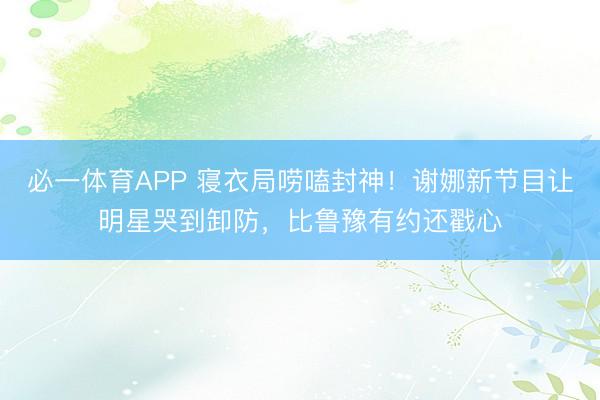 必一体育APP 寝衣局唠嗑封神！谢娜新节目让明星哭到卸防，比鲁豫有约还戳心