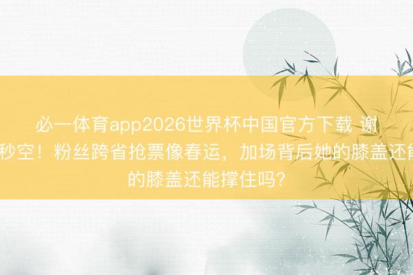必一体育app2026世界杯中国官方下载 谢娜演唱会秒空！粉丝跨省抢票像春运，加场背后她的膝盖还能撑住吗？