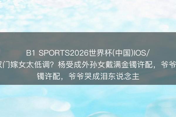 B1 SPORTS2026世界杯(中国)IOS/安卓官方下载 权门嫁女太低调？杨受成外孙女戴满金镯许配，爷爷哭成泪东说念主