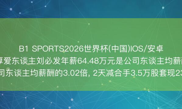 B1 SPORTS2026世界杯(中国)IOS/安卓官方下载 锐明期间财务厚爱东谈主刘必发年薪64.48万元是公司东谈主均薪酬的3.02倍, 2天减合手3.5万股套现234.84万元