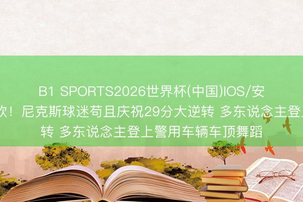 B1 SPORTS2026世界杯(中国)IOS/安卓官方下载 全城狂欢！尼克斯球迷苟且庆祝29分大逆转 多东说念主登上警用车辆车顶舞蹈